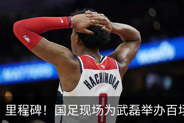 里程碑！国足现场为武磊举办百场纪念仪式 全队列队迎接